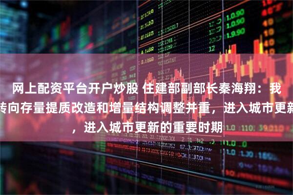 网上配资平台开户炒股 住建部副部长秦海翔：我国城市发展转向存量提质改造和增量结构调整并重，进入城市更新的重要时期