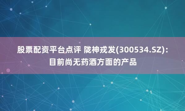 股票配资平台点评 陇神戎发(300534.SZ)：目前尚无药酒方面的产品