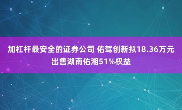 加杠杆最安全的证券公司 佑驾创新拟18.36万元出售湖南佑湘51%权益