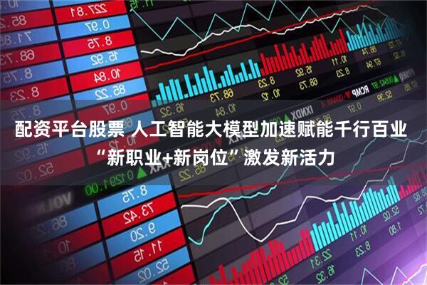配资平台股票 人工智能大模型加速赋能千行百业 “新职业+新岗位”激发新活力