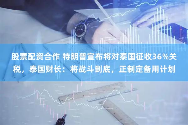 股票配资合作 特朗普宣布将对泰国征收36%关税，泰国财长：将战斗到底，正制定备用计划