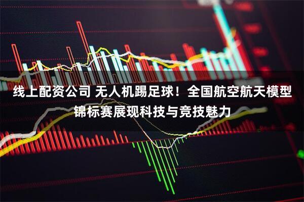 线上配资公司 无人机踢足球！全国航空航天模型锦标赛展现科技与竞技魅力