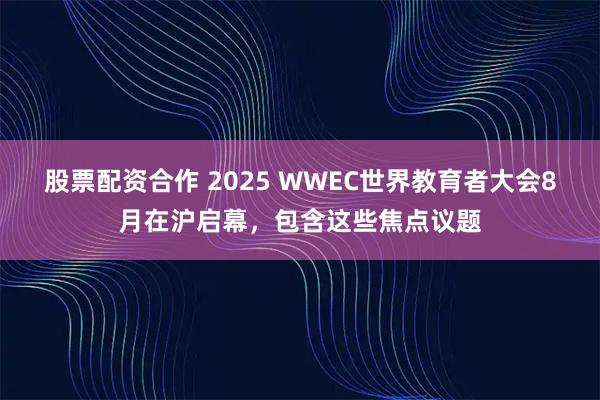 股票配资合作 2025 WWEC世界教育者大会8月在沪启幕，包含这些焦点议题