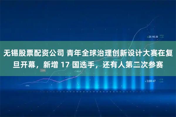 无锡股票配资公司 青年全球治理创新设计大赛在复旦开幕，新增 17 国选手，还有人第二次参赛