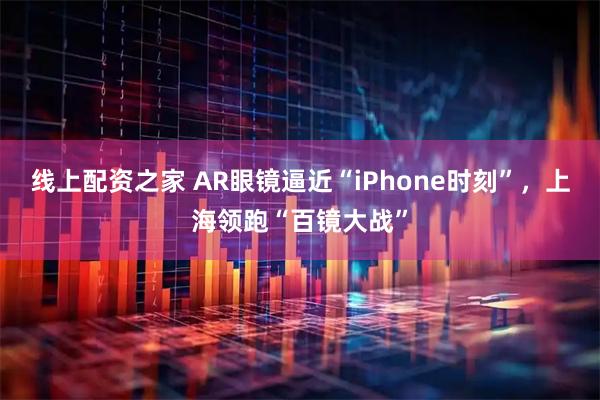 线上配资之家 AR眼镜逼近“iPhone时刻”，上海领跑“百镜大战”