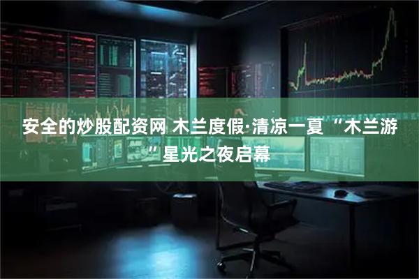 安全的炒股配资网 木兰度假·清凉一夏 “木兰游”星光之夜启幕