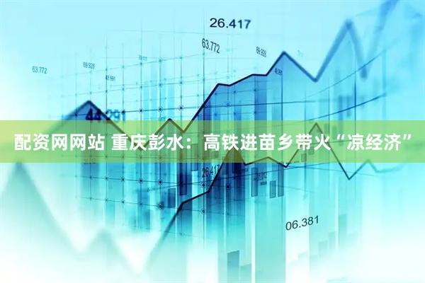 配资网网站 重庆彭水：高铁进苗乡带火“凉经济”