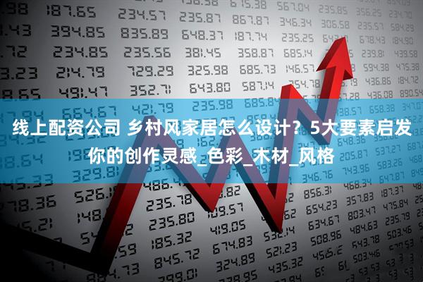 线上配资公司 乡村风家居怎么设计？5大要素启发你的创作灵感_色彩_木材_风格