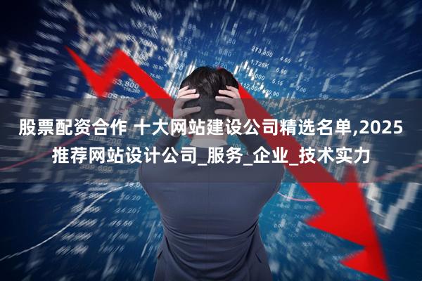 股票配资合作 十大网站建设公司精选名单,2025推荐网站设计公司_服务_企业_技术实力