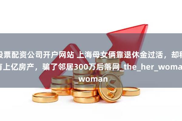 股票配资公司开户网站 上海母女俩靠退休金过活，却称有上亿房产，骗了邻居300万后落网_the_her_woman
