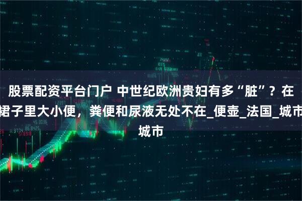 股票配资平台门户 中世纪欧洲贵妇有多“脏”？在裙子里大小便，粪便和尿液无处不在_便壶_法国_城市