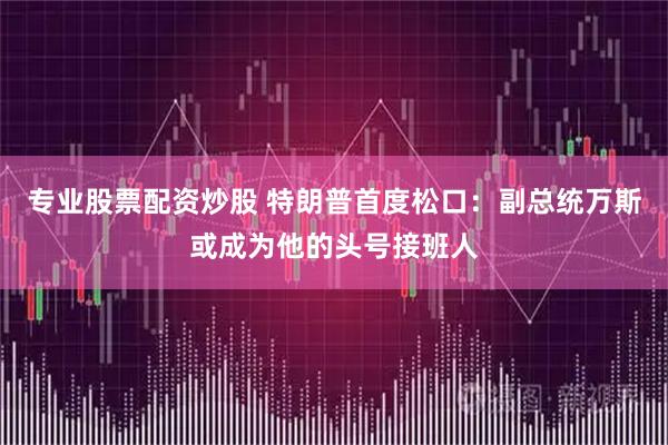 专业股票配资炒股 特朗普首度松口：副总统万斯或成为他的头号接班人