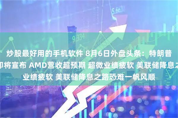 炒股最好用的手机软件 8月6日外盘头条：特朗普称药品芯片关税即将宣布 AMD营收超预期 超微业绩疲软 美联储降息之路恐难一帆风顺