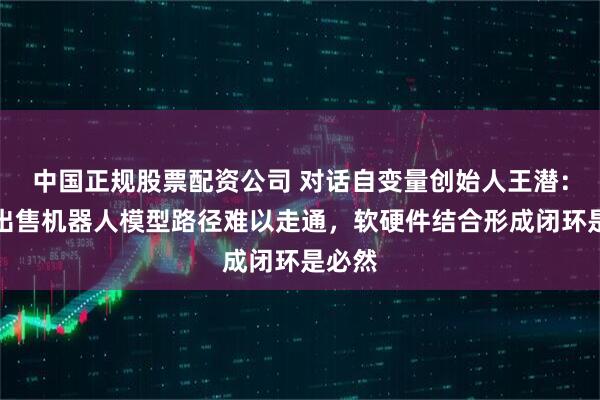 中国正规股票配资公司 对话自变量创始人王潜：单独出售机器人模型路径难以走通，软硬件结合形成闭环是必然