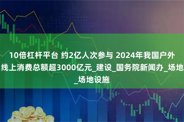 10倍杠杆平台 约2亿人次参与 2024年我国户外运动线上消费总额超3000亿元_建设_国务院新闻办_场地设施