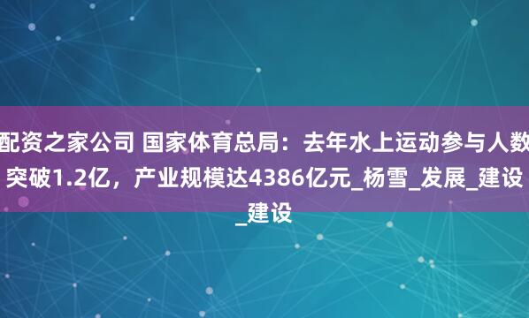 配资之家公司 国家体育总局：去年水上运动参与人数突破1.2亿，产业规模达4386亿元_杨雪_发展_建设