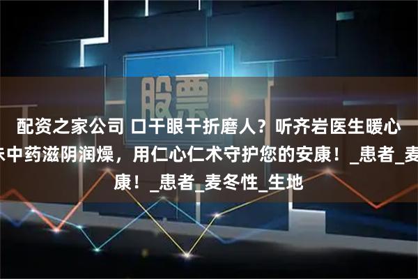 配资之家公司 口干眼干折磨人？听齐岩医生暖心分享：两味中药滋阴润燥，用仁心仁术守护您的安康！_患者_麦冬性_生地