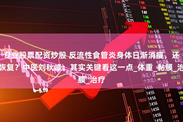 专业股票配资炒股 反流性食管炎身体日渐消瘦，还能恢复？中医刘秋峰：其实关键看这一点_体重_黏膜_治疗