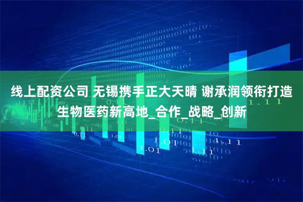 线上配资公司 无锡携手正大天晴 谢承润领衔打造生物医药新高地_合作_战略_创新