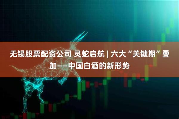 无锡股票配资公司 灵蛇启航 | 六大“关键期”叠加——中国白酒的新形势