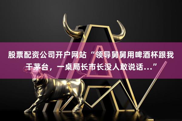 股票配资公司开户网站 “领导舅舅用啤酒杯跟我干茅台，一桌局长市长没人敢说话…”