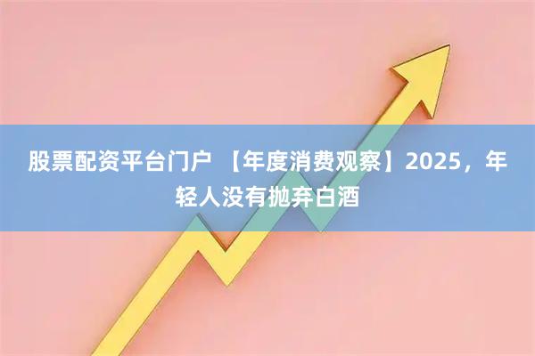 股票配资平台门户 【年度消费观察】2025，年轻人没有抛弃白酒