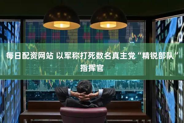 每日配资网站 以军称打死数名真主党“精锐部队”指挥官