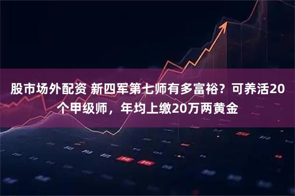 股市场外配资 新四军第七师有多富裕？可养活20个甲级师，年均上缴20万两黄金