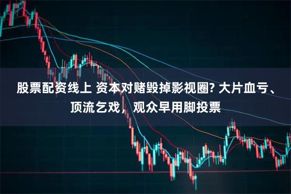 股票配资线上 资本对赌毁掉影视圈? 大片血亏、顶流乞戏,观众早用脚投票