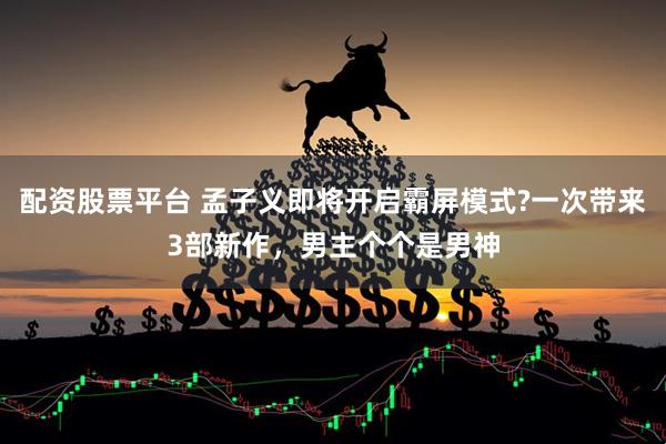配资股票平台 孟子义即将开启霸屏模式?一次带来3部新作，男主个个是男神