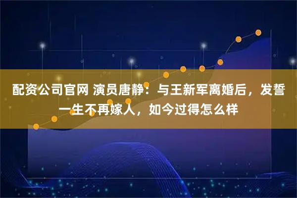配资公司官网 演员唐静：与王新军离婚后，发誓一生不再嫁人，如今过得怎么样