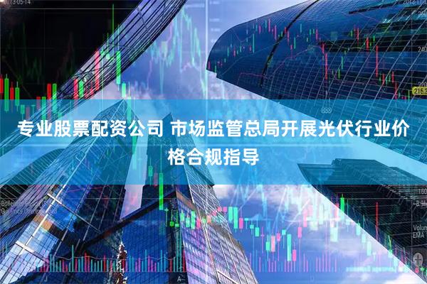 专业股票配资公司 市场监管总局开展光伏行业价格合规指导