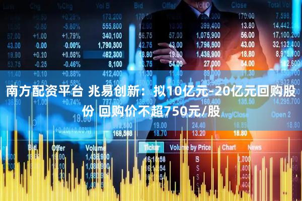 南方配资平台 兆易创新：拟10亿元-20亿元回购股份 回购价不超750元/股
