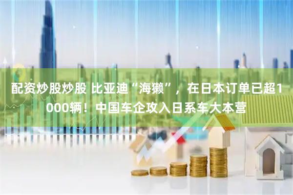 配资炒股炒股 比亚迪“海獭”，在日本订单已超1000辆！中国车企攻入日系车大本营