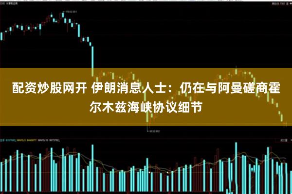 配资炒股网开 伊朗消息人士：仍在与阿曼磋商霍尔木兹海峡协议细节