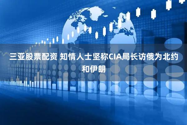 三亚股票配资 知情人士坚称CIA局长访俄为北约和伊朗